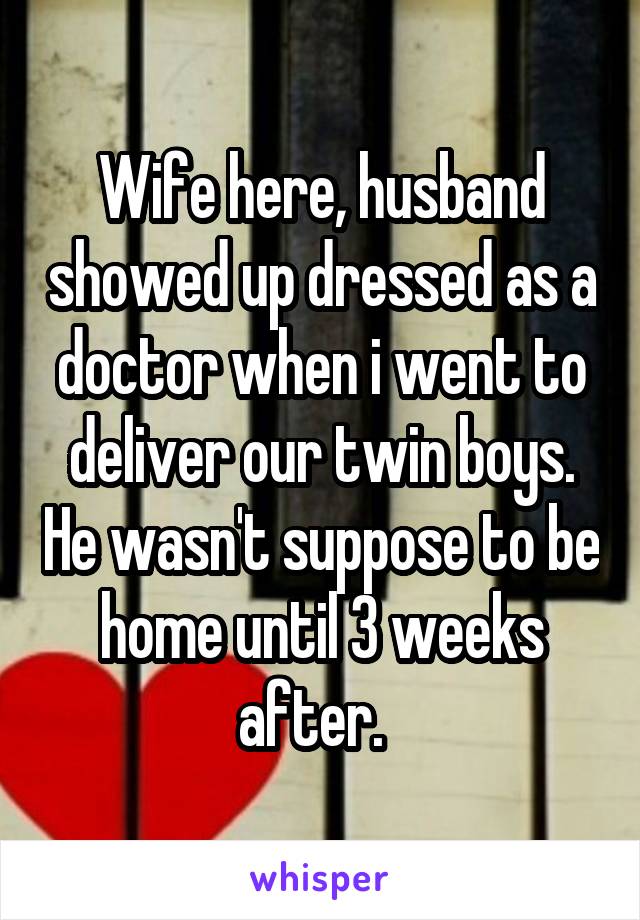 Wife here, husband showed up dressed as a doctor when i went to deliver our twin boys. He wasn't suppose to be home until 3 weeks after.  