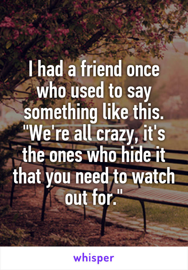 I had a friend once who used to say something like this. "We're all crazy, it's the ones who hide it that you need to watch out for."