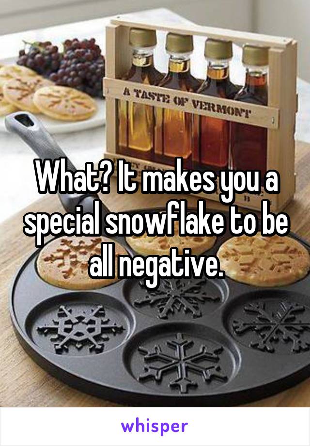 What? It makes you a special snowflake to be all negative.