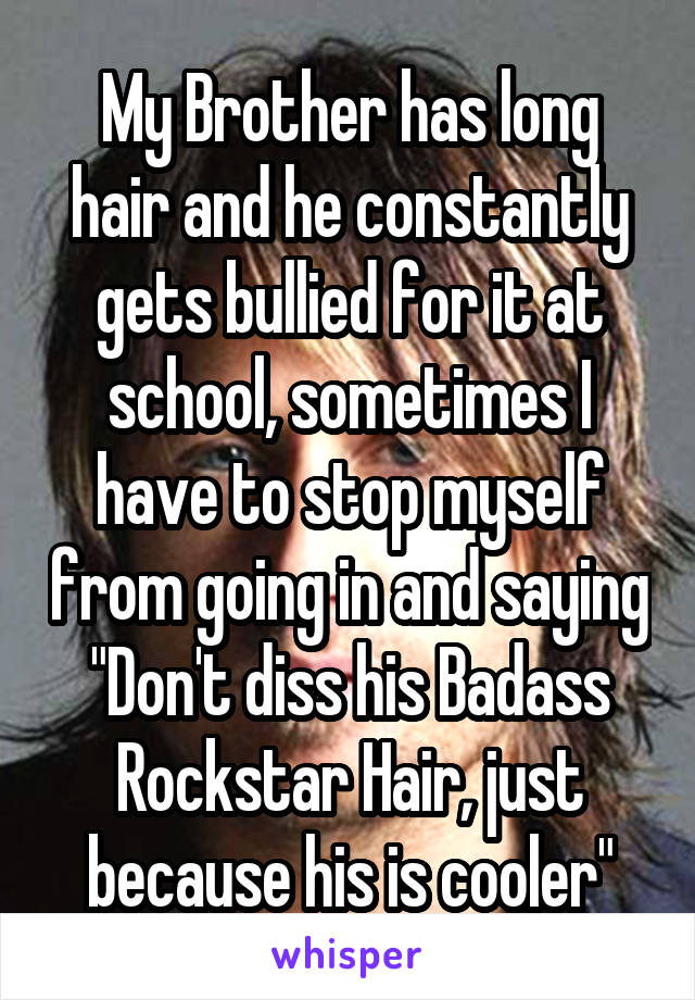 My Brother has long hair and he constantly gets bullied for it at school, sometimes I have to stop myself from going in and saying "Don't diss his Badass Rockstar Hair, just because his is cooler"