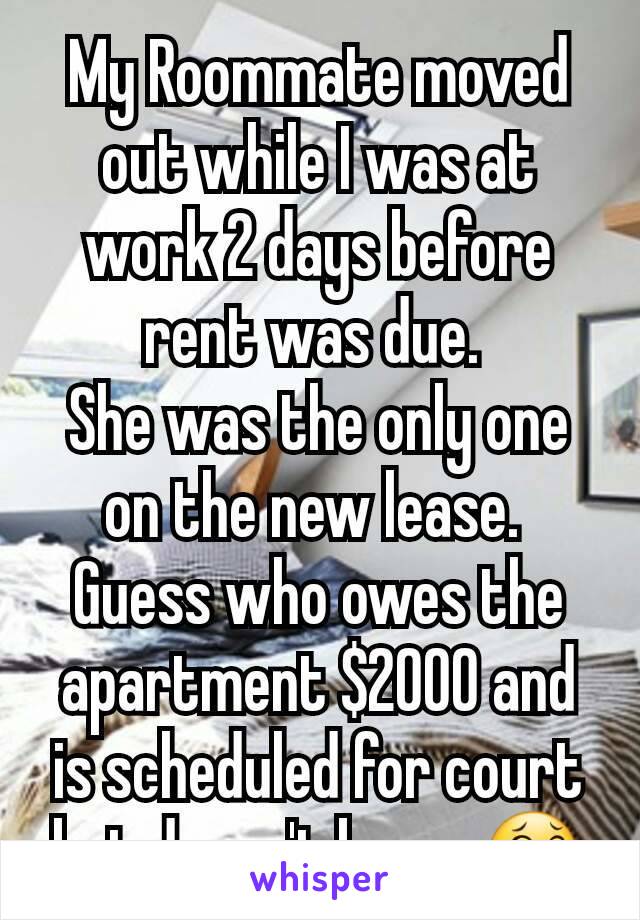 My Roommate moved out while I was at work 2 days before rent was due. 
She was the only one on the new lease. 
Guess who owes the apartment $2000 and is scheduled for court but doesn't know 😂