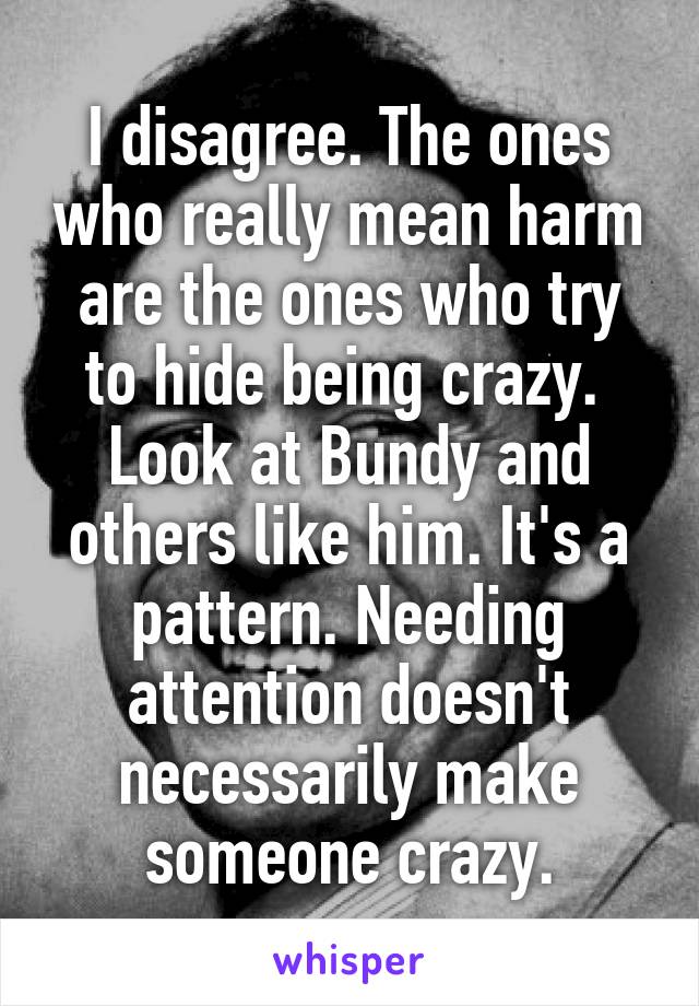 I disagree. The ones who really mean harm are the ones who try to hide being crazy.  Look at Bundy and others like him. It's a pattern. Needing attention doesn't necessarily make someone crazy.