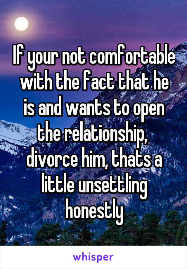 If your not comfortable with the fact that he is and wants to open the relationship,  divorce him, thats a little unsettling honestly