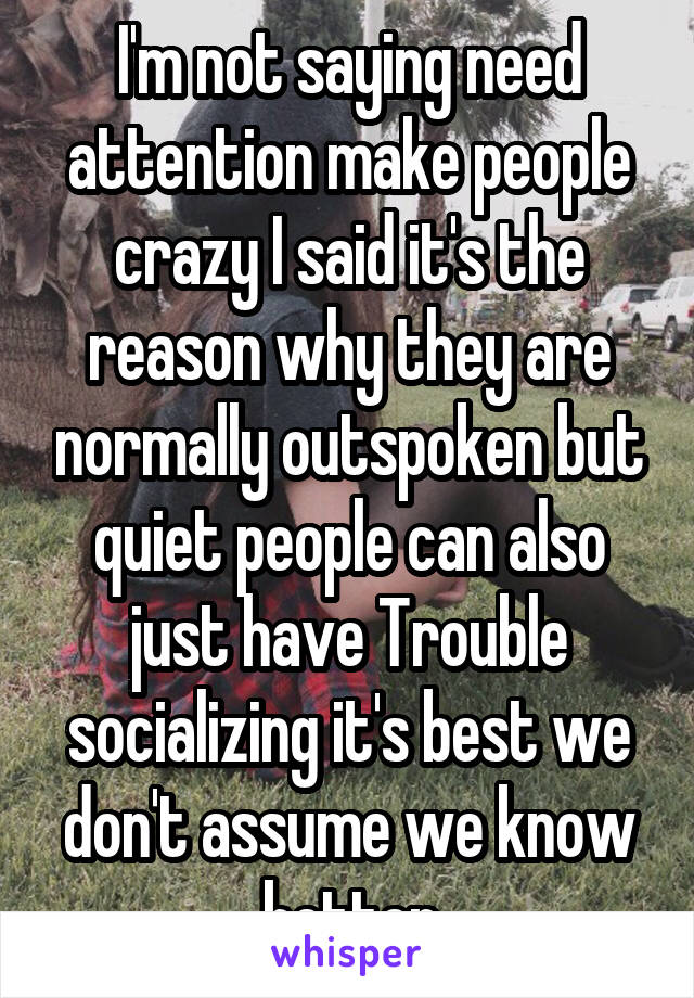 I'm not saying need attention make people crazy I said it's the reason why they are normally outspoken but quiet people can also just have Trouble socializing it's best we don't assume we know better