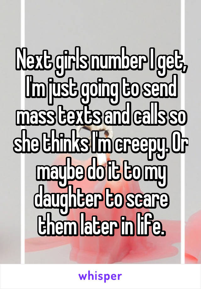 Next girls number I get, I'm just going to send mass texts and calls so she thinks I'm creepy. Or maybe do it to my daughter to scare them later in life.