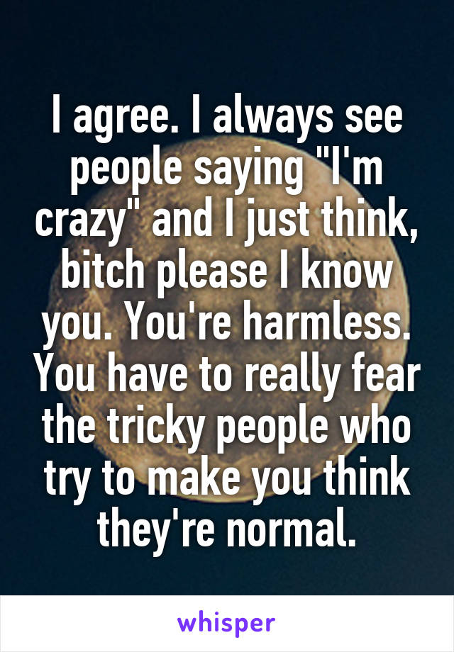 I agree. I always see people saying "I'm crazy" and I just think, bitch please I know you. You're harmless. You have to really fear the tricky people who try to make you think they're normal.