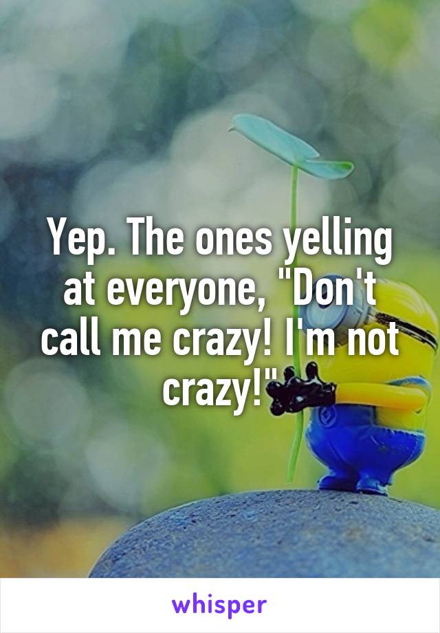Yep. The ones yelling at everyone, "Don't call me crazy! I'm not crazy!"
