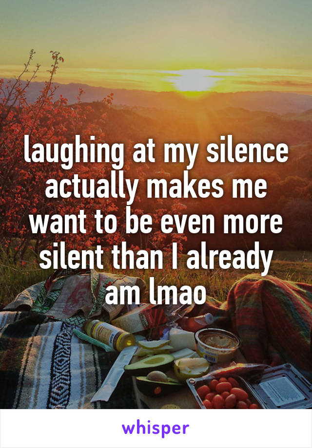 laughing at my silence actually makes me want to be even more silent than I already am lmao