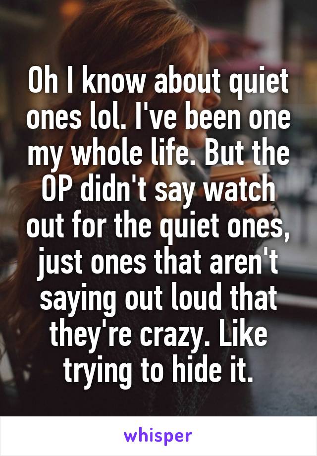 Oh I know about quiet ones lol. I've been one my whole life. But the OP didn't say watch out for the quiet ones, just ones that aren't saying out loud that they're crazy. Like trying to hide it.