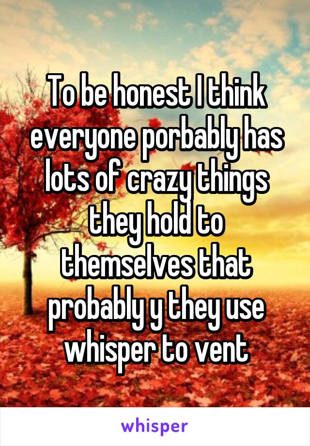 To be honest I think everyone porbably has lots of crazy things they hold to themselves that probably y they use whisper to vent