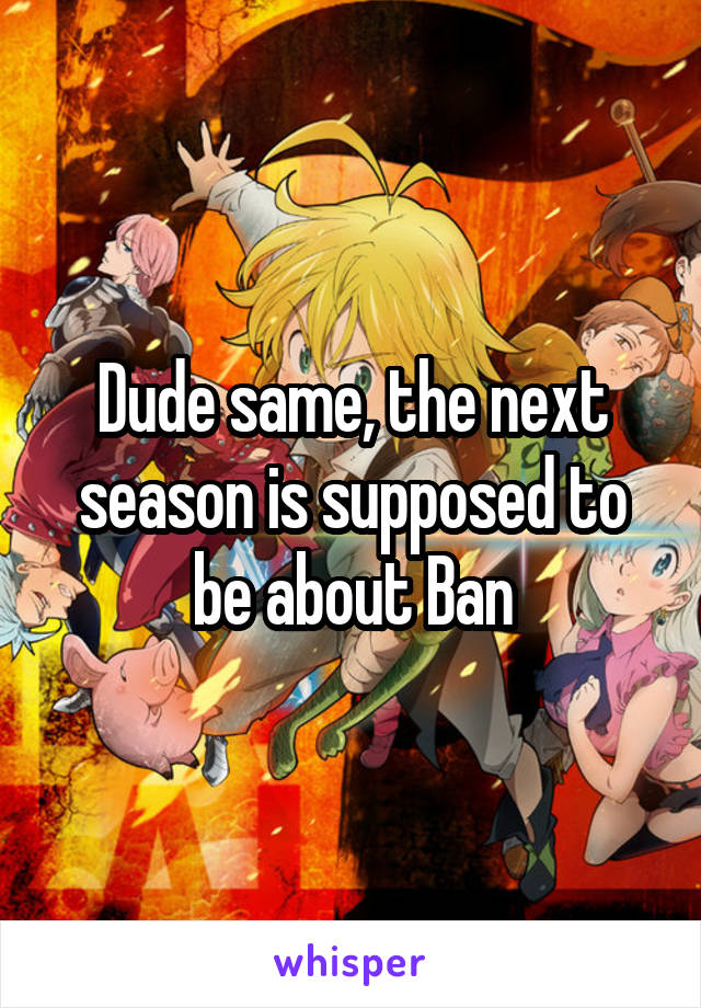 Dude same, the next season is supposed to be about Ban