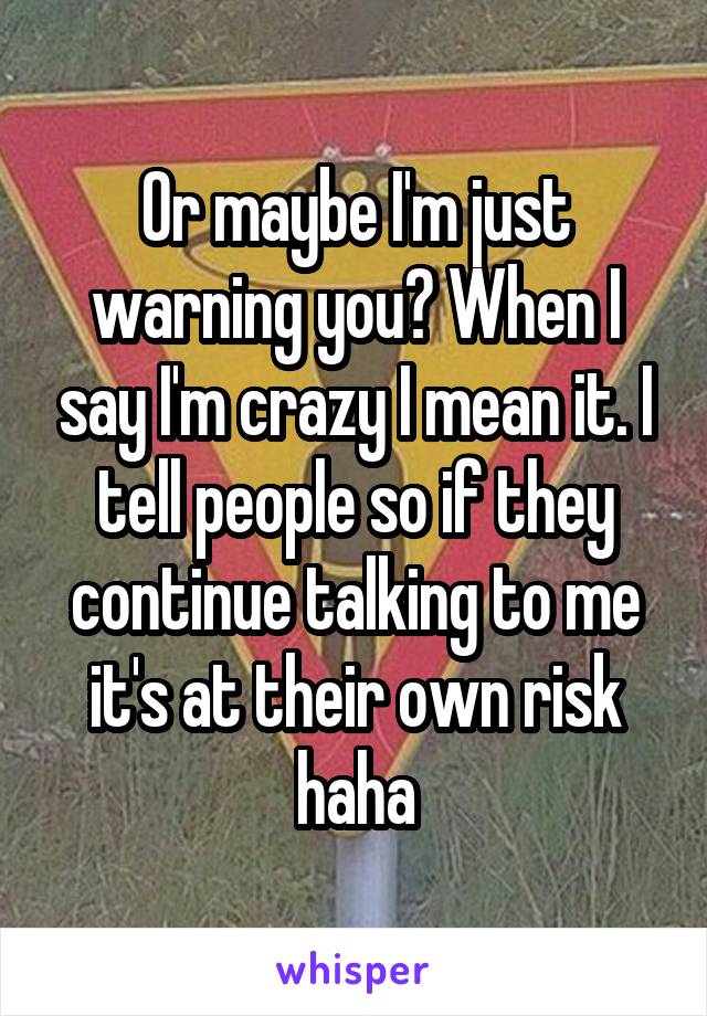 Or maybe I'm just warning you? When I say I'm crazy I mean it. I tell people so if they continue talking to me it's at their own risk haha