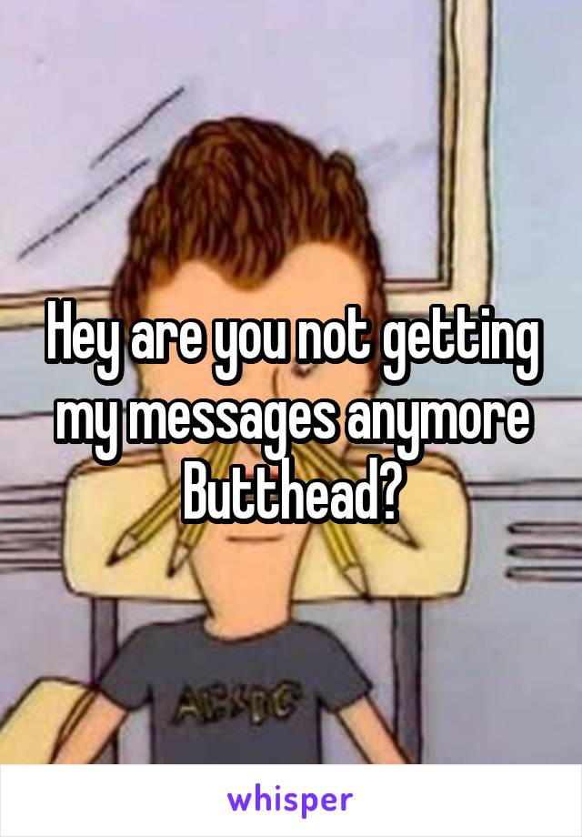 Hey are you not getting my messages anymore Butthead?