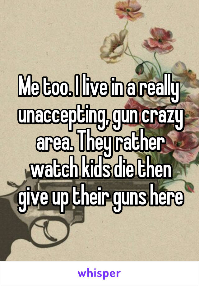 Me too. I live in a really  unaccepting, gun crazy area. They rather watch kids die then give up their guns here