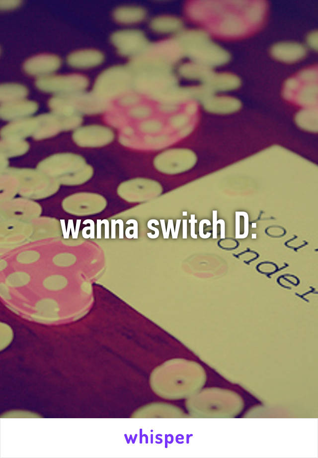 wanna switch D: