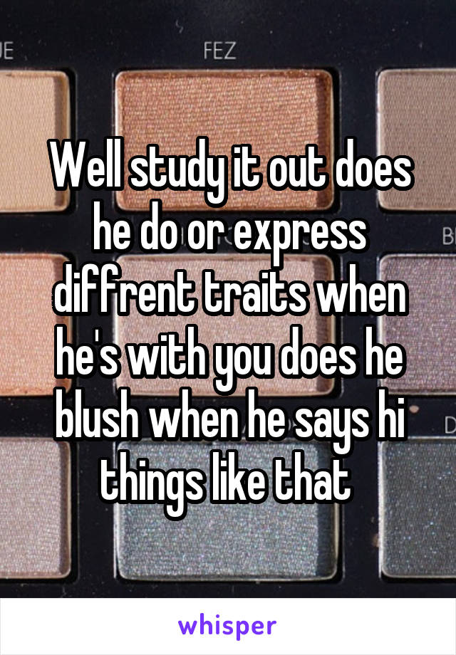 Well study it out does he do or express diffrent traits when he's with you does he blush when he says hi things like that 