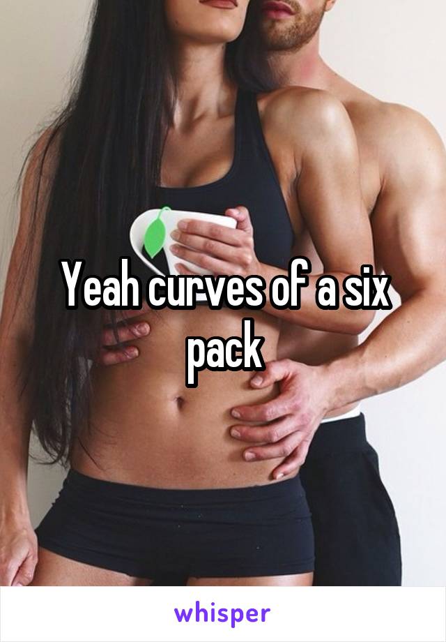 Yeah curves of a six pack