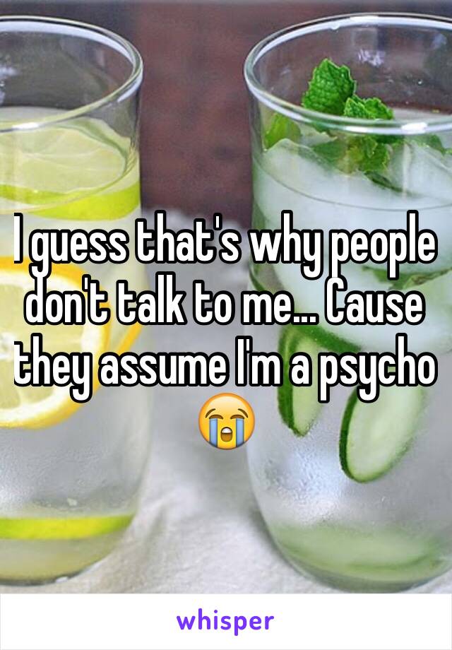 I guess that's why people don't talk to me... Cause they assume I'm a psycho 😭