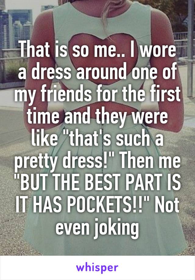 That is so me.. I wore a dress around one of my friends for the first time and they were like "that's such a pretty dress!" Then me "BUT THE BEST PART IS IT HAS POCKETS!!" Not even joking