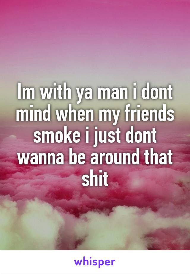 Im with ya man i dont mind when my friends smoke i just dont wanna be around that shit