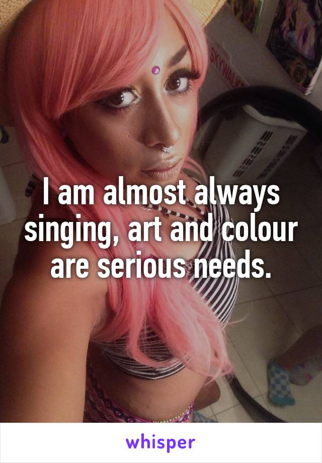 I am almost always singing, art and colour are serious needs.