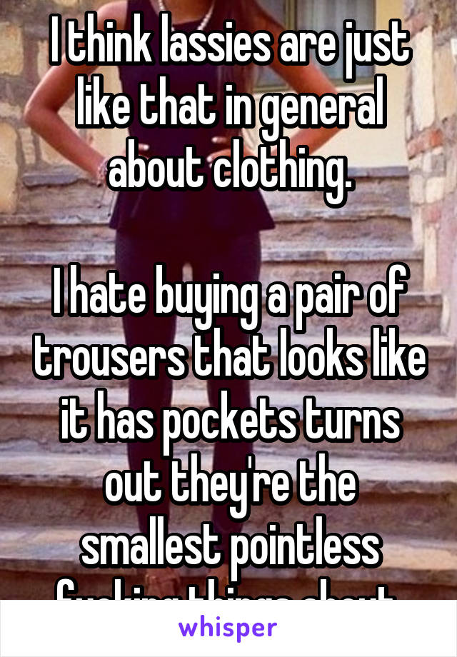 I think lassies are just like that in general about clothing.

I hate buying a pair of trousers that looks like it has pockets turns out they're the smallest pointless fucking things about.