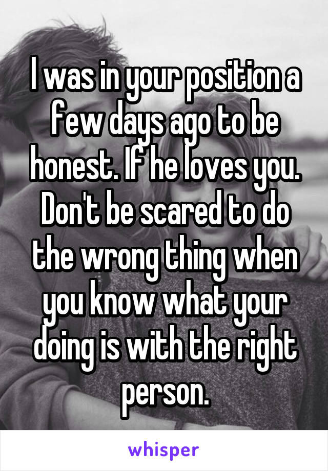 I was in your position a few days ago to be honest. If he loves you. Don't be scared to do the wrong thing when you know what your doing is with the right person.