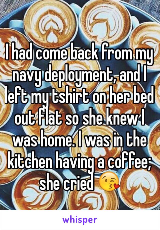 I had come back from my navy deployment, and I left my tshirt on her bed out flat so she knew I was home. I was in the kitchen having a coffee; she cried 😘