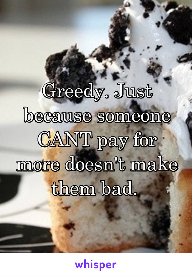 Greedy. Just because someone CANT pay for more doesn't make them bad. 