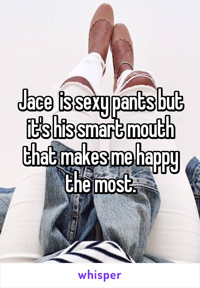 Jace  is sexy pants but it's his smart mouth that makes me happy the most.