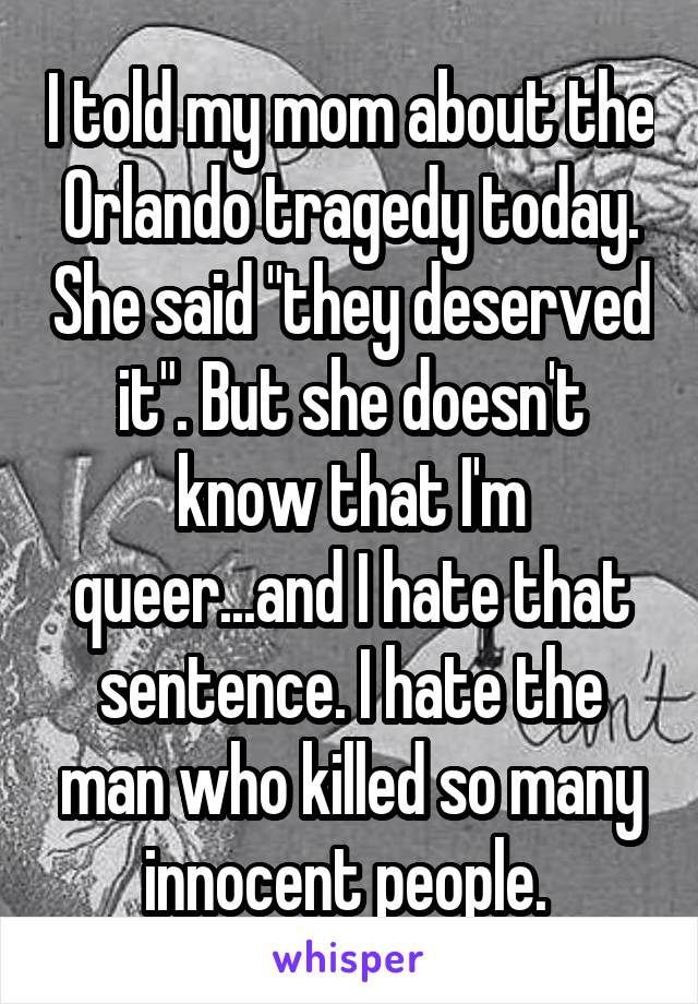 I told my mom about the Orlando tragedy today. She said "they deserved it". But she doesn't know that I'm queer...and I hate that sentence. I hate the man who killed so many innocent people. 