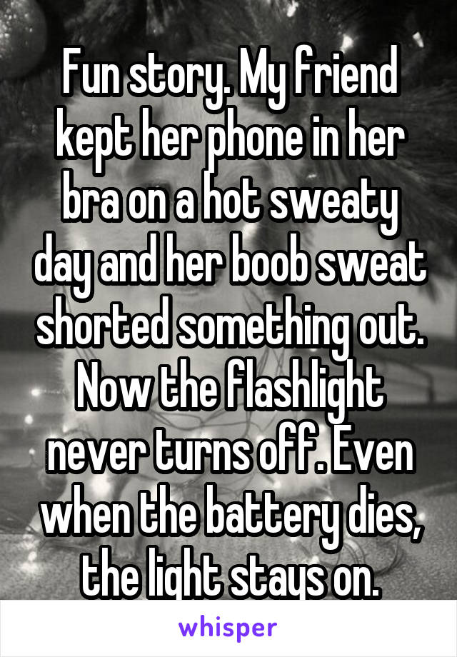 Fun story. My friend kept her phone in her bra on a hot sweaty day and her boob sweat shorted something out. Now the flashlight never turns off. Even when the battery dies, the light stays on.