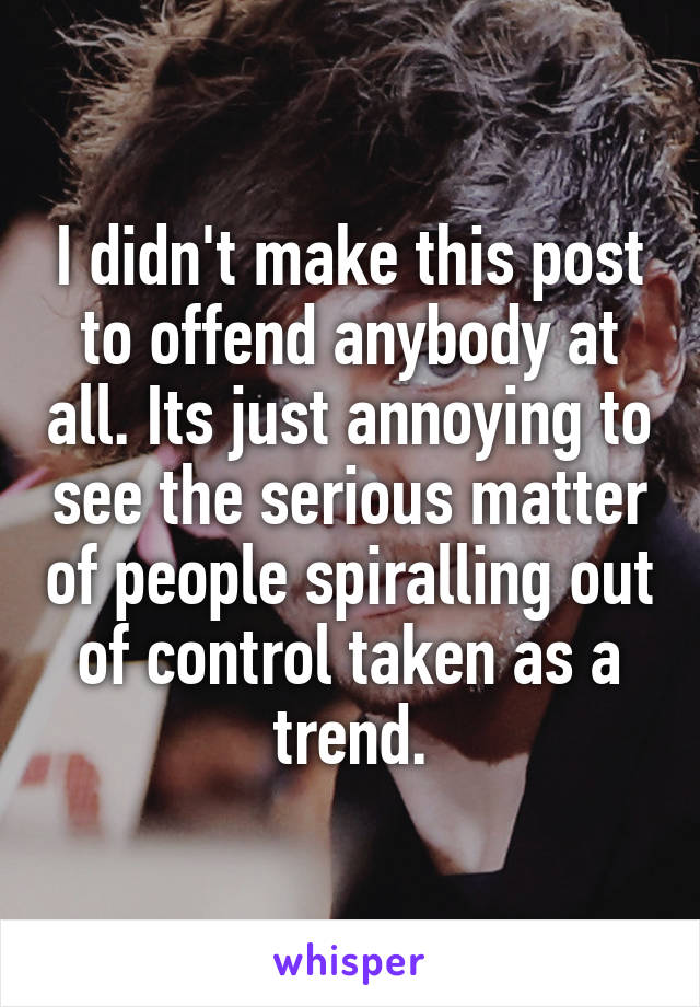 I didn't make this post to offend anybody at all. Its just annoying to see the serious matter of people spiralling out of control taken as a trend.
