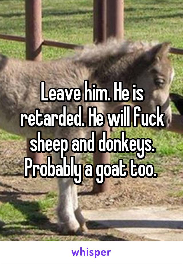 Leave him. He is retarded. He will fuck sheep and donkeys. Probably a goat too. 