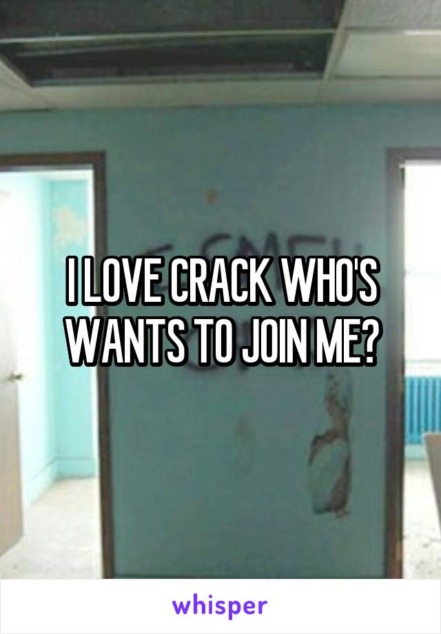 I LOVE CRACK WHO'S WANTS TO JOIN ME?