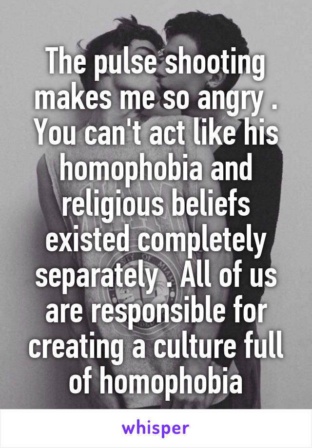 The pulse shooting makes me so angry . You can't act like his homophobia and religious beliefs existed completely separately . All of us are responsible for creating a culture full of homophobia