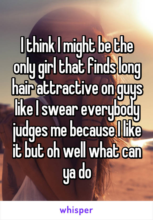 I think I might be the only girl that finds long hair attractive on guys like I swear everybody judges me because I like it but oh well what can ya do