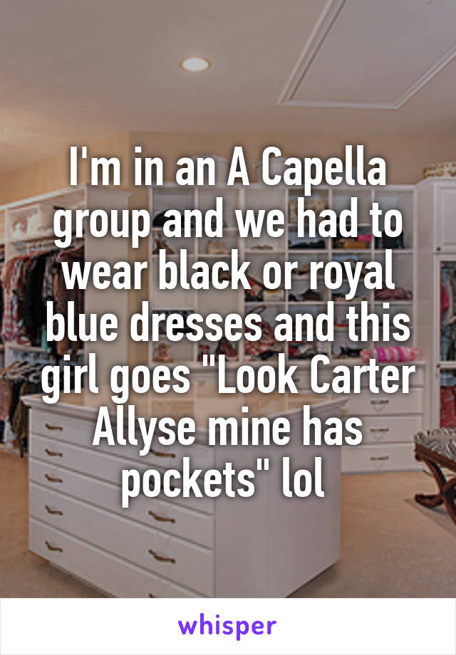 I'm in an A Capella group and we had to wear black or royal blue dresses and this girl goes "Look Carter Allyse mine has pockets" lol 