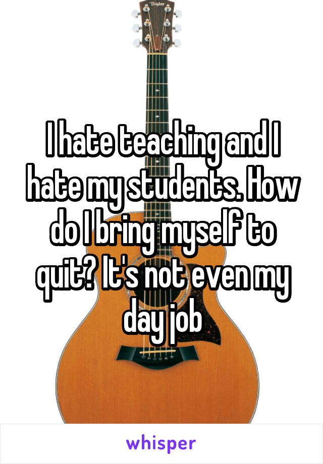 I hate teaching and I hate my students. How do I bring myself to quit? It's not even my day job