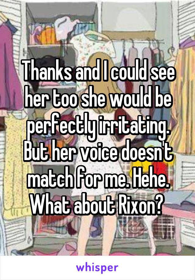 Thanks and I could see her too she would be perfectly irritating. But her voice doesn't match for me. Hehe. What about Rixon? 