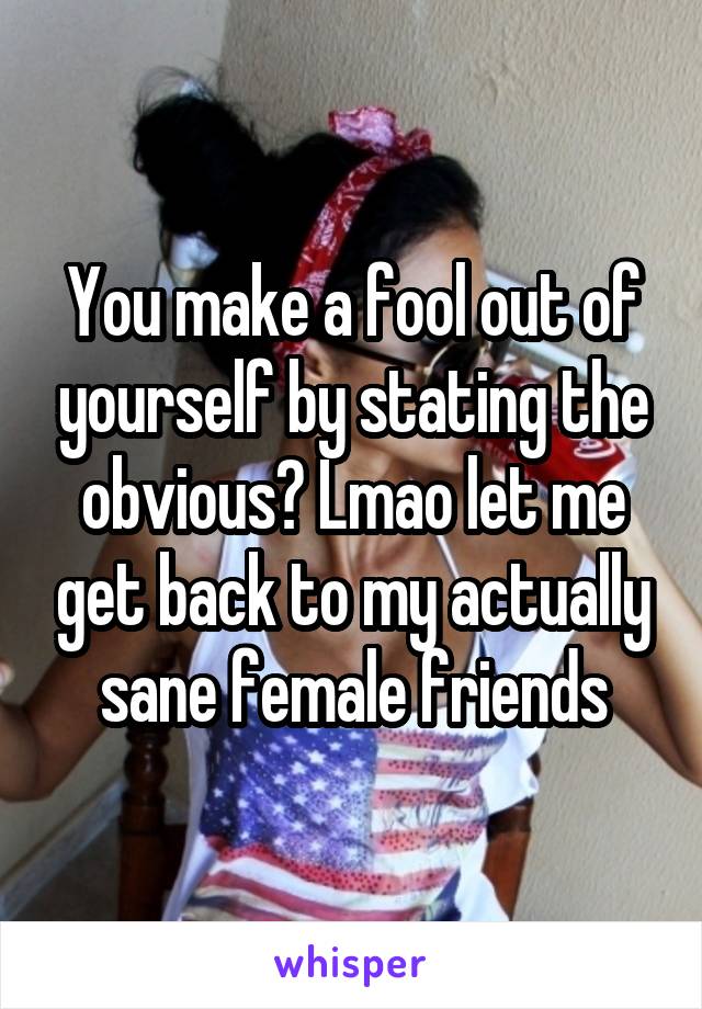 You make a fool out of yourself by stating the obvious? Lmao let me get back to my actually sane female friends