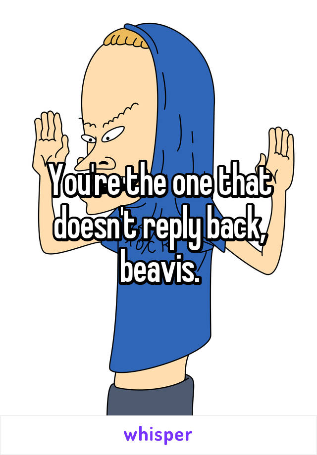You're the one that doesn't reply back, beavis.