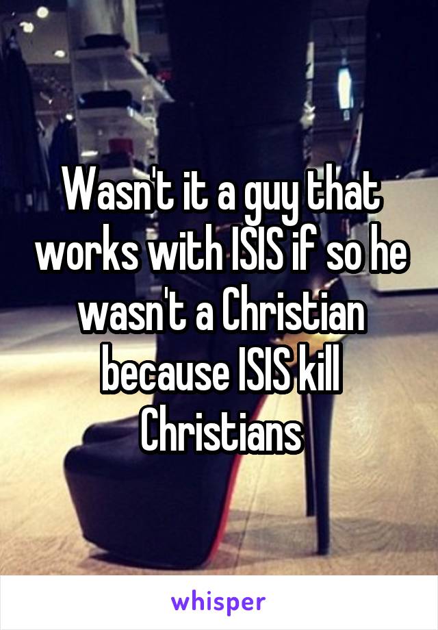 Wasn't it a guy that works with ISIS if so he wasn't a Christian because ISIS kill Christians