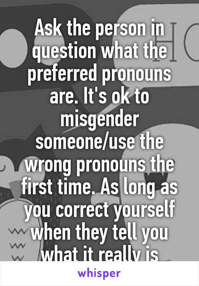 Ask the person in question what the preferred pronouns are. It's ok to misgender someone/use the wrong pronouns the first time. As long as you correct yourself when they tell you what it really is