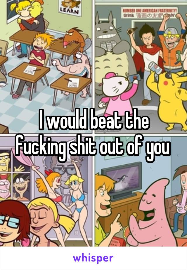 I would beat the fucking shit out of you 
