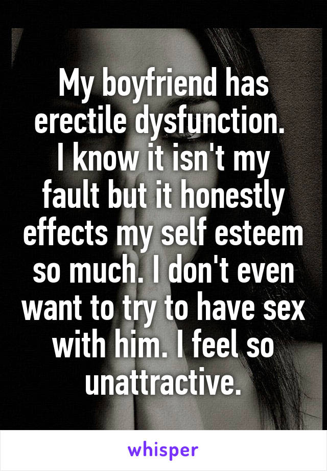 My boyfriend has erectile dysfunction. 
I know it isn't my fault but it honestly effects my self esteem so much. I don't even want to try to have sex with him. I feel so unattractive.