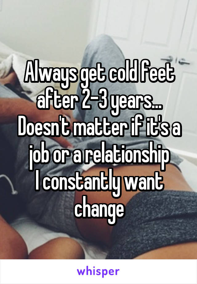 Always get cold feet after 2-3 years...
Doesn't matter if it's a job or a relationship
I constantly want change