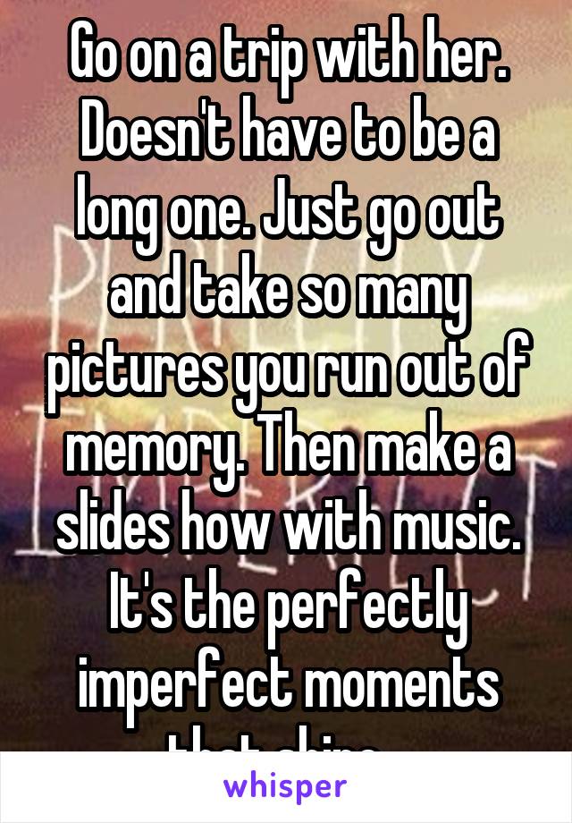 Go on a trip with her. Doesn't have to be a long one. Just go out and take so many pictures you run out of memory. Then make a slides how with music. It's the perfectly imperfect moments that shine...