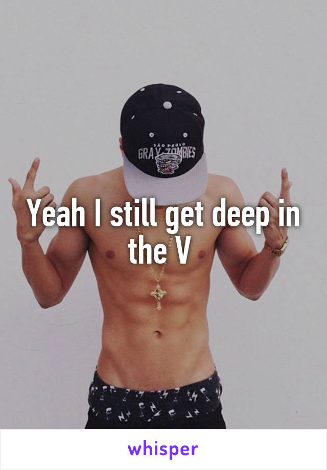 Yeah I still get deep in the V 