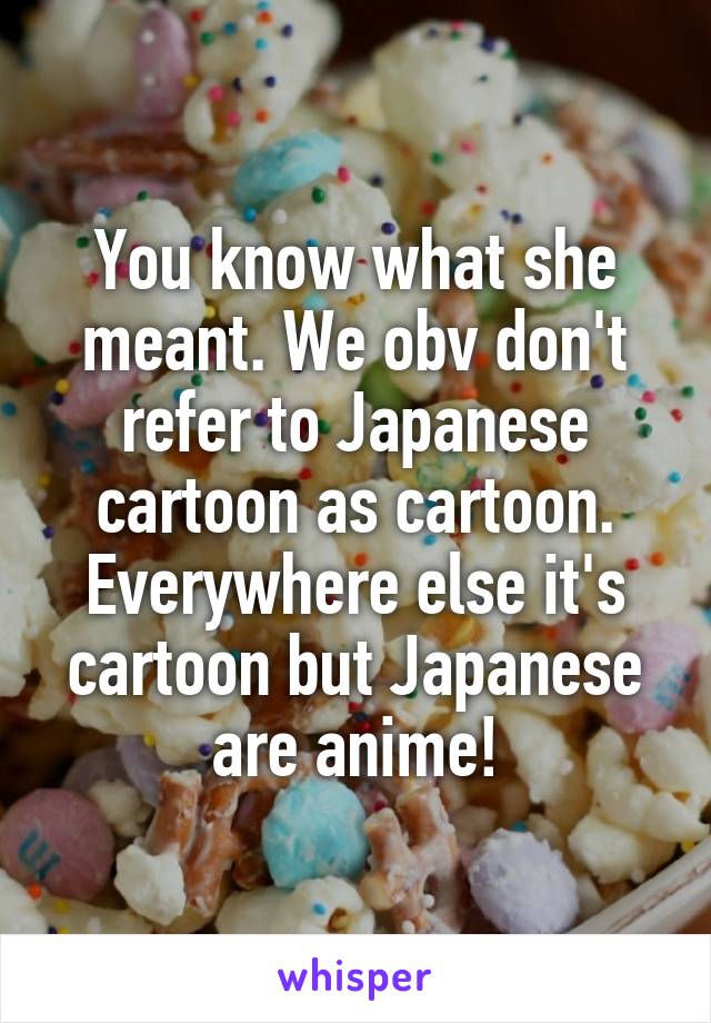 You know what she meant. We obv don't refer to Japanese cartoon as cartoon. Everywhere else it's cartoon but Japanese are anime!